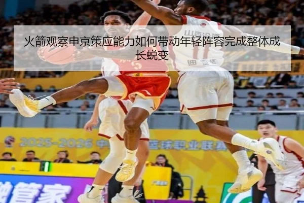 火箭观察申京策应能力如何带动年轻阵容完成整体成长蜕变