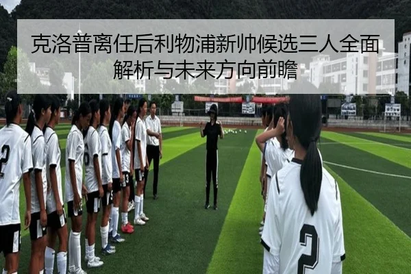 克洛普离任后利物浦新帅候选三人全面解析与未来方向前瞻