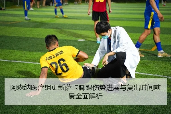 阿森纳医疗组更新萨卡脚踝伤势进展与复出时间前景全面解析