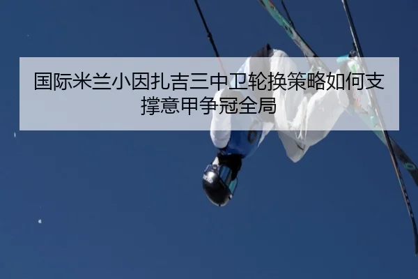 国际米兰小因扎吉三中卫轮换策略如何支撑意甲争冠全局（aoko）